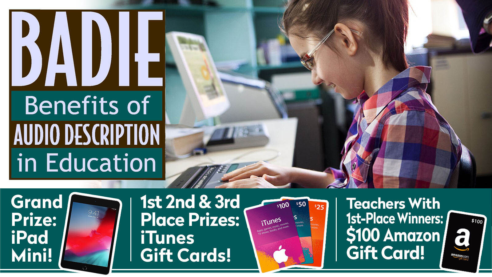 A girl with glasses and a ponytail uses a refreshable braille device. Text says BADIE Benefits of Audio Description in Education. Grand Prize: iPad Mini! 1st, 2nd, and 3rd place prizes: iTunes gift cards! Teachers with 1st place winners: $100 Amazon gift card!