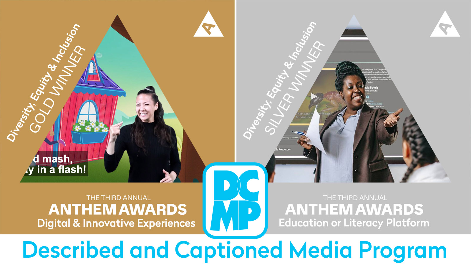 Inside two triangles, images of a sign language interpreter superimposed over a captioned video, and a teacher with students in a classroom with a DCMP video playing on a large screen. Text says The Third Annual Anthem Awards. Gold winner, Diversity, Equity and Inclusion, Digital and Innovative Experiences. Silver winner,  Diversity, Equity and Inclusion, Education or Literacy Platform. Described and Captioned Media Program.