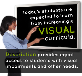 Today's students are expected to learn from increasingly visual curricula. Description provides equal access to students with visual impairments and other needs.